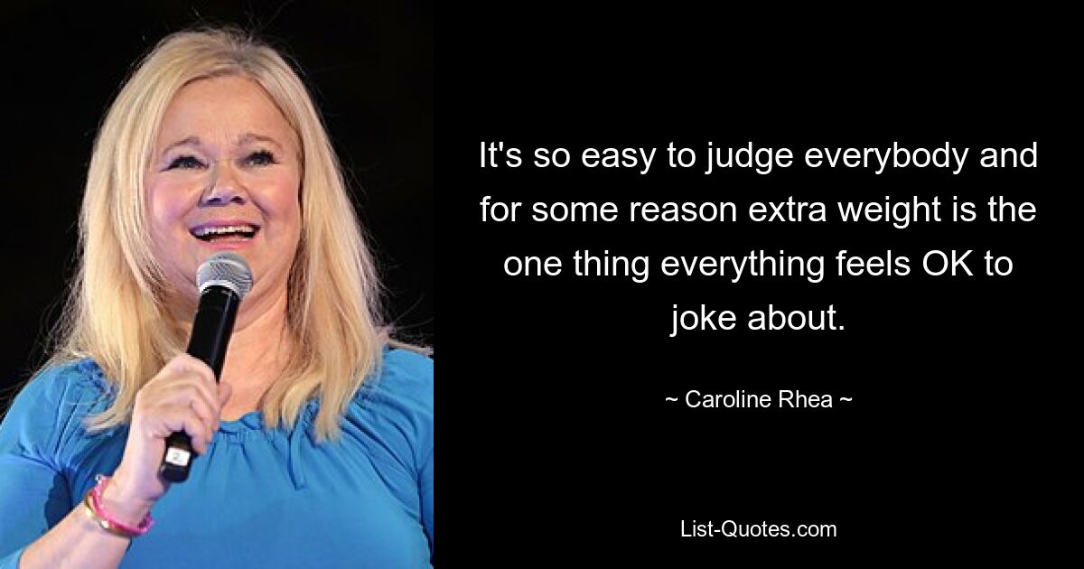 It's so easy to judge everybody and for some reason extra weight is the one thing everything feels OK to joke about. — © Caroline Rhea