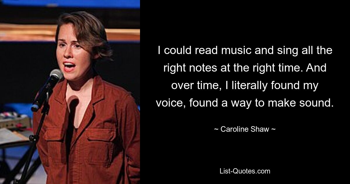 I could read music and sing all the right notes at the right time. And over time, I literally found my voice, found a way to make sound. — © Caroline Shaw