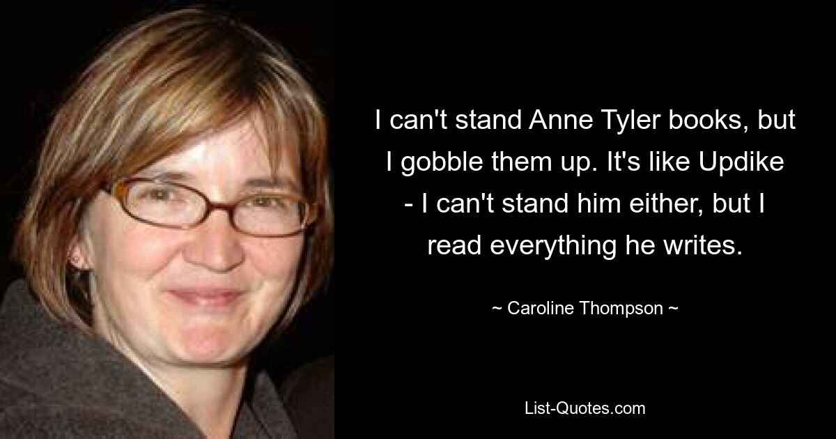 I can't stand Anne Tyler books, but I gobble them up. It's like Updike - I can't stand him either, but I read everything he writes. — © Caroline Thompson