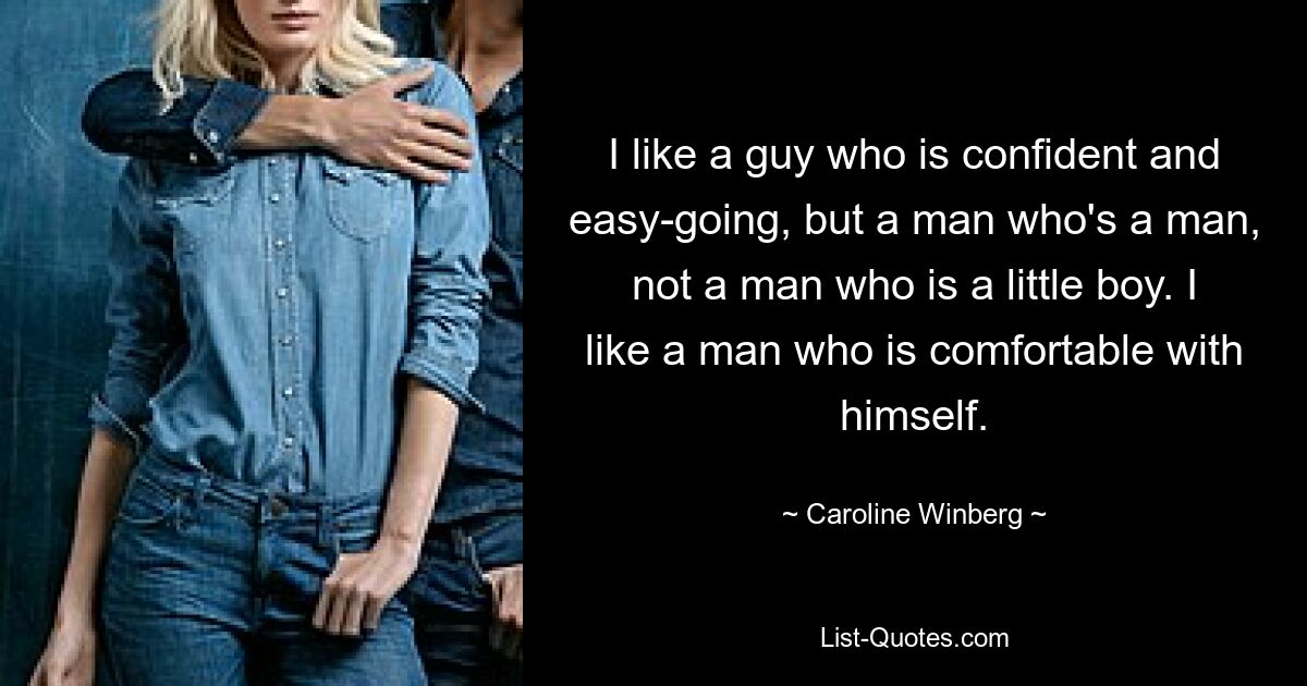 I like a guy who is confident and easy-going, but a man who's a man, not a man who is a little boy. I like a man who is comfortable with himself. — © Caroline Winberg