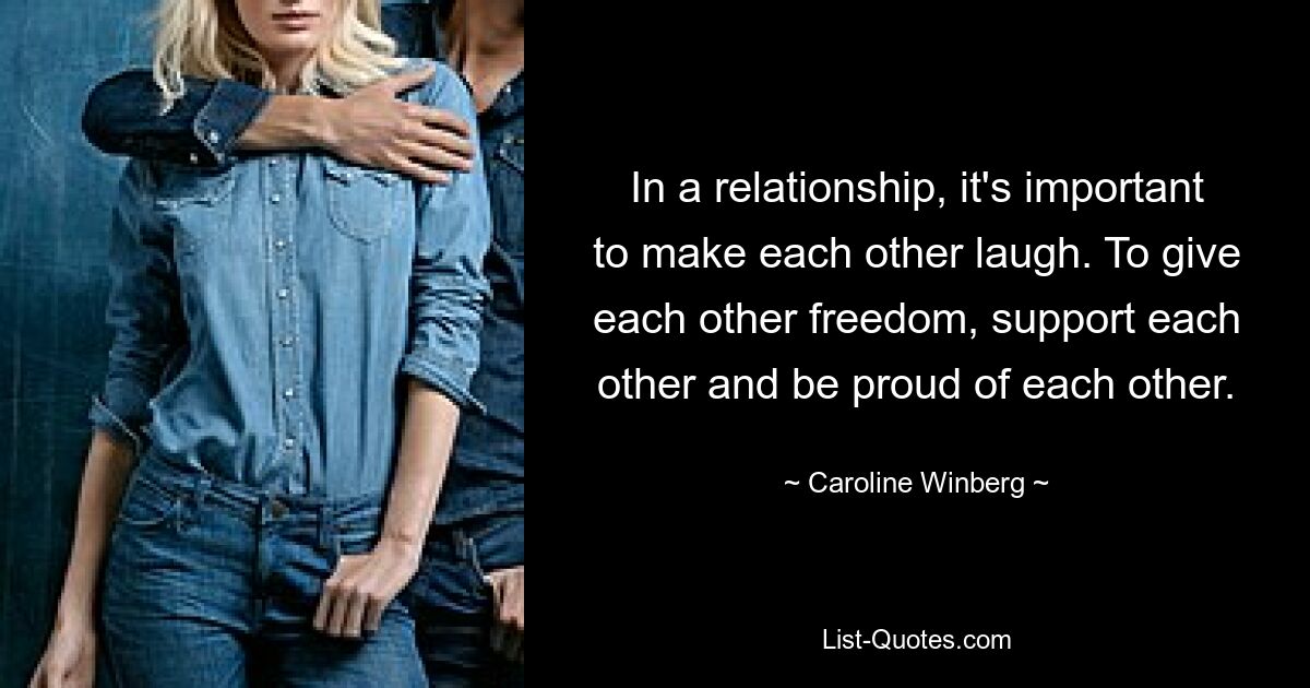 In a relationship, it's important to make each other laugh. To give each other freedom, support each other and be proud of each other. — © Caroline Winberg