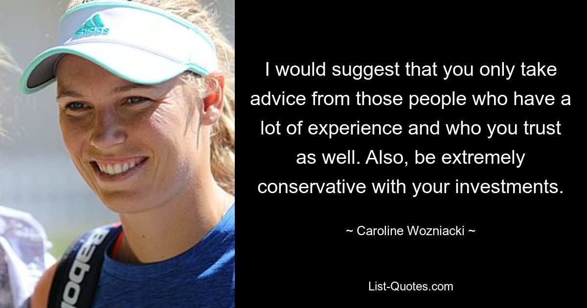 I would suggest that you only take advice from those people who have a lot of experience and who you trust as well. Also, be extremely conservative with your investments. — © Caroline Wozniacki