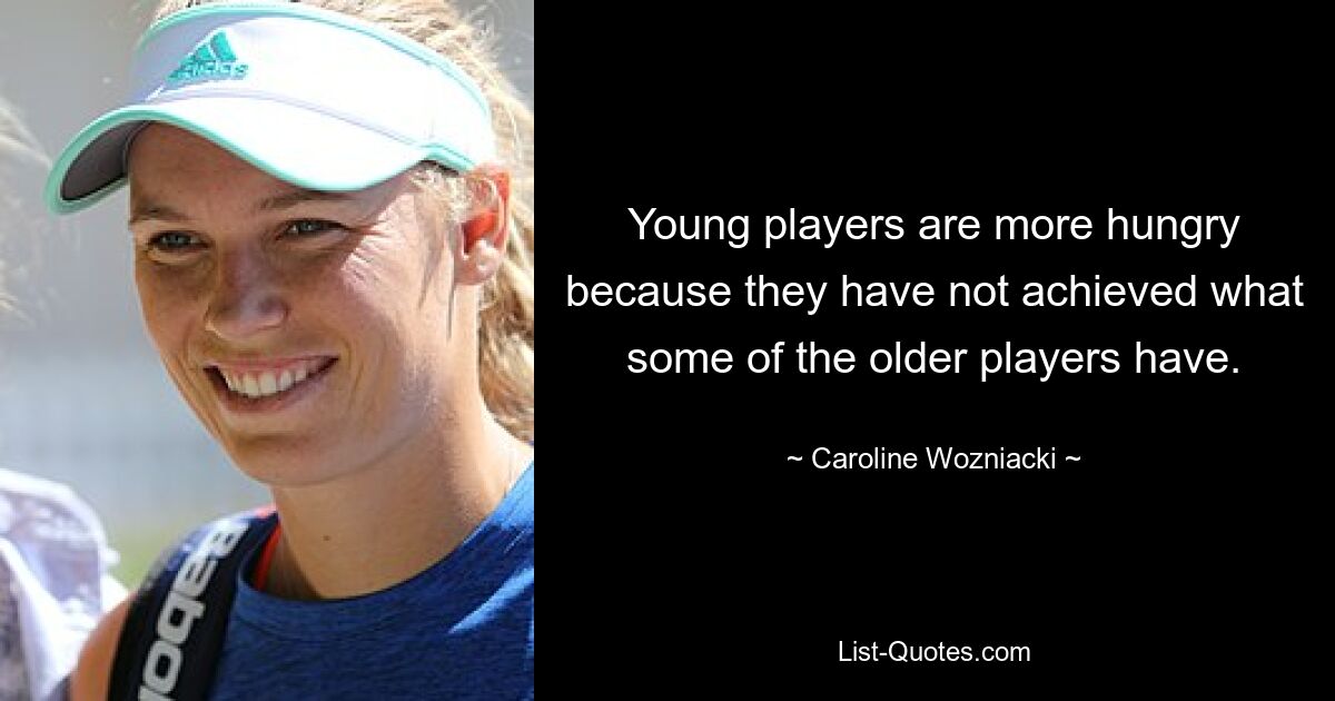 Young players are more hungry because they have not achieved what some of the older players have. — © Caroline Wozniacki