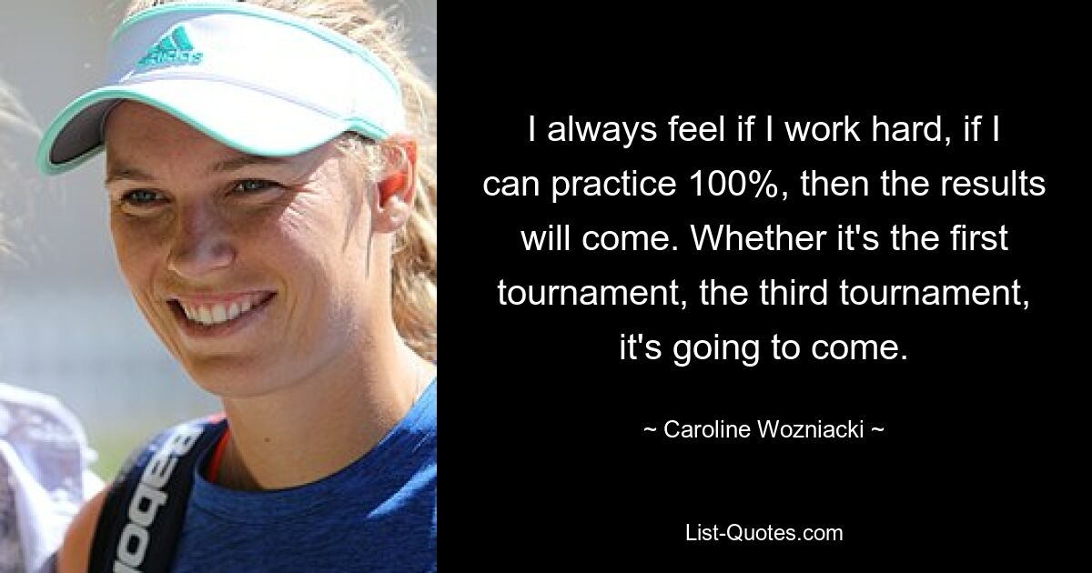 I always feel if I work hard, if I can practice 100%, then the results will come. Whether it's the first tournament, the third tournament, it's going to come. — © Caroline Wozniacki