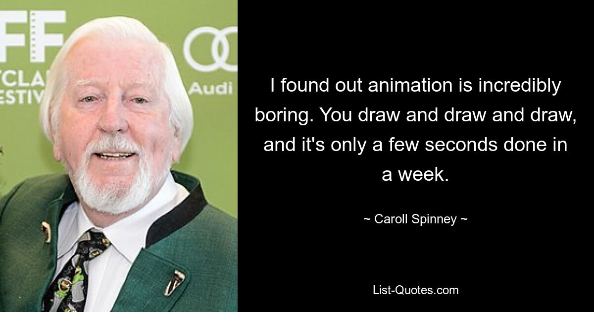 I found out animation is incredibly boring. You draw and draw and draw, and it's only a few seconds done in a week. — © Caroll Spinney