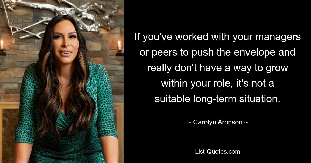 If you've worked with your managers or peers to push the envelope and really don't have a way to grow within your role, it's not a suitable long-term situation. — © Carolyn Aronson