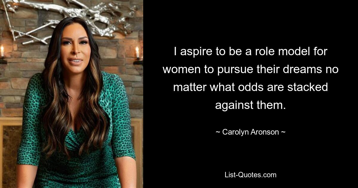 I aspire to be a role model for women to pursue their dreams no matter what odds are stacked against them. — © Carolyn Aronson