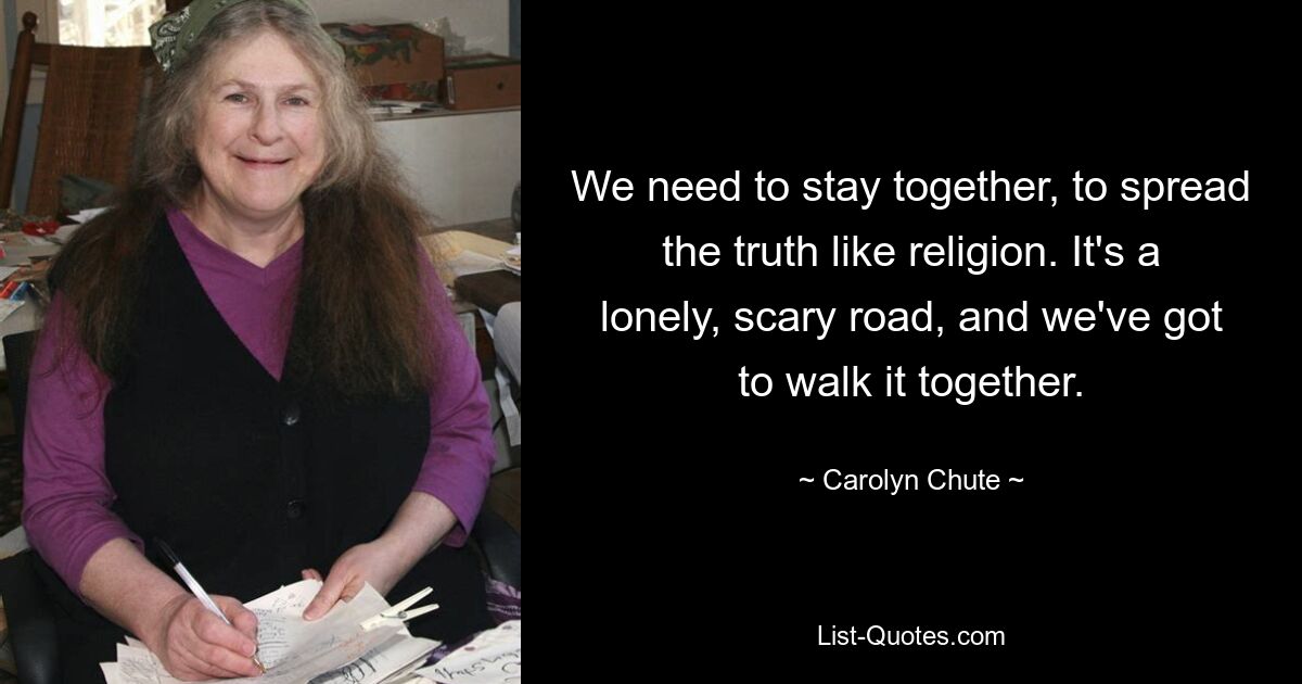 We need to stay together, to spread the truth like religion. It's a lonely, scary road, and we've got to walk it together. — © Carolyn Chute