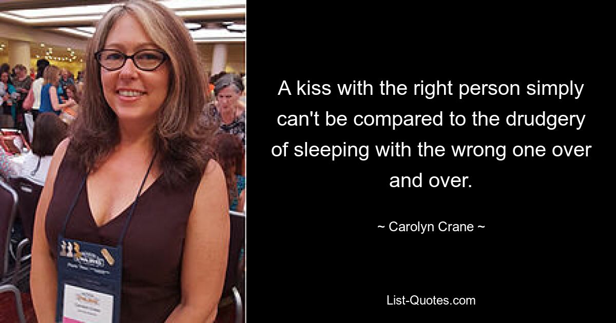 A kiss with the right person simply can't be compared to the drudgery of sleeping with the wrong one over and over. — © Carolyn Crane