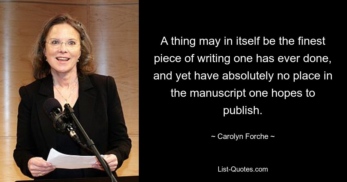 A thing may in itself be the finest piece of writing one has ever done, and yet have absolutely no place in the manuscript one hopes to publish. — © Carolyn Forche