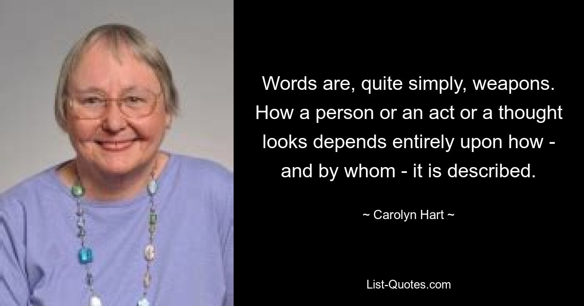 Words are, quite simply, weapons. How a person or an act or a thought looks depends entirely upon how - and by whom - it is described. — © Carolyn Hart