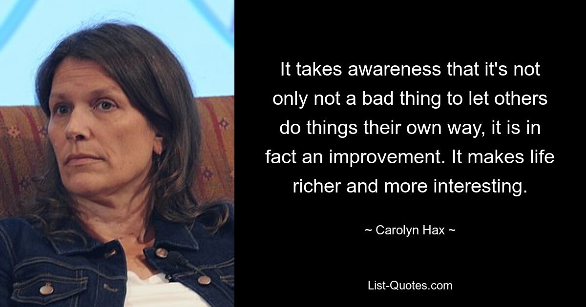 It takes awareness that it's not only not a bad thing to let others do things their own way, it is in fact an improvement. It makes life richer and more interesting. — © Carolyn Hax