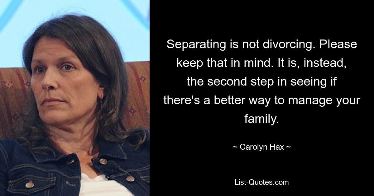 Separating is not divorcing. Please keep that in mind. It is, instead, the second step in seeing if there's a better way to manage your family. — © Carolyn Hax