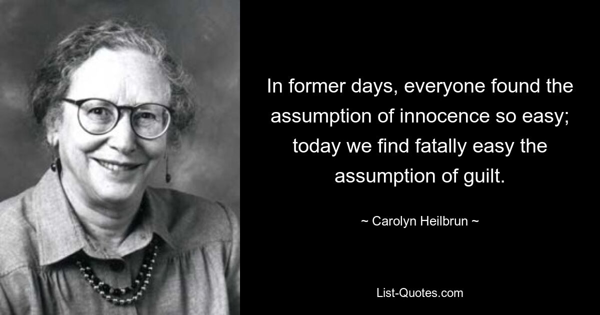 In former days, everyone found the assumption of innocence so easy; today we find fatally easy the assumption of guilt. — © Carolyn Heilbrun