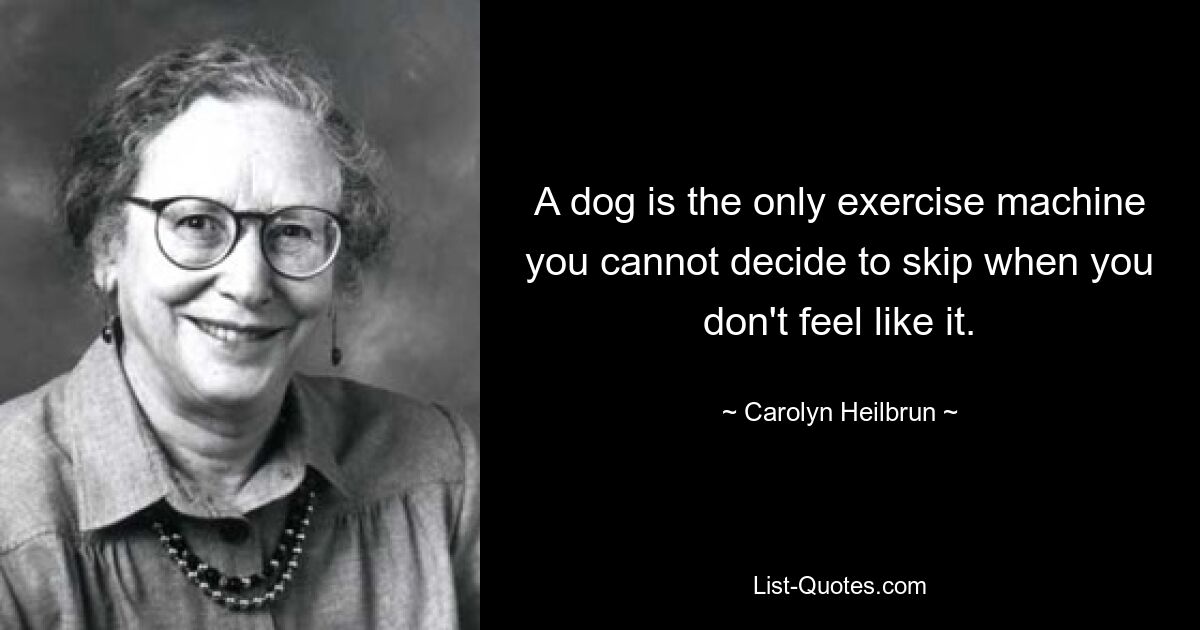 A dog is the only exercise machine you cannot decide to skip when you don't feel like it. — © Carolyn Heilbrun