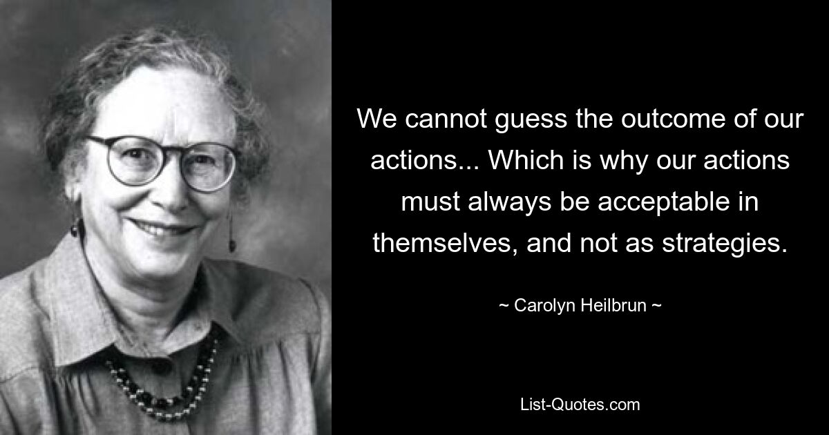 We cannot guess the outcome of our actions... Which is why our actions must always be acceptable in themselves, and not as strategies. — © Carolyn Heilbrun