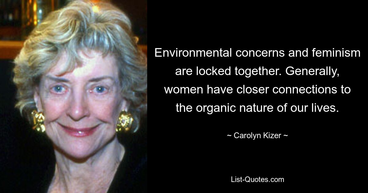 Environmental concerns and feminism are locked together. Generally, women have closer connections to the organic nature of our lives. — © Carolyn Kizer