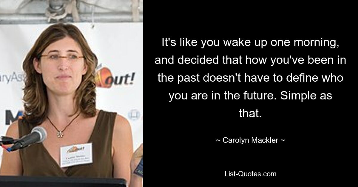 It's like you wake up one morning, and decided that how you've been in the past doesn't have to define who you are in the future. Simple as that. — © Carolyn Mackler