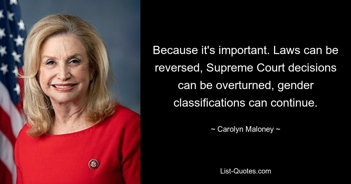 Because it's important. Laws can be reversed, Supreme Court decisions can be overturned, gender classifications can continue. — © Carolyn Maloney