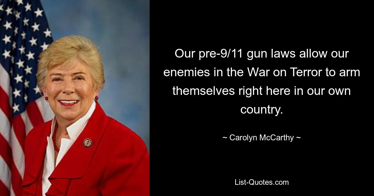 Our pre-9/11 gun laws allow our enemies in the War on Terror to arm themselves right here in our own country. — © Carolyn McCarthy