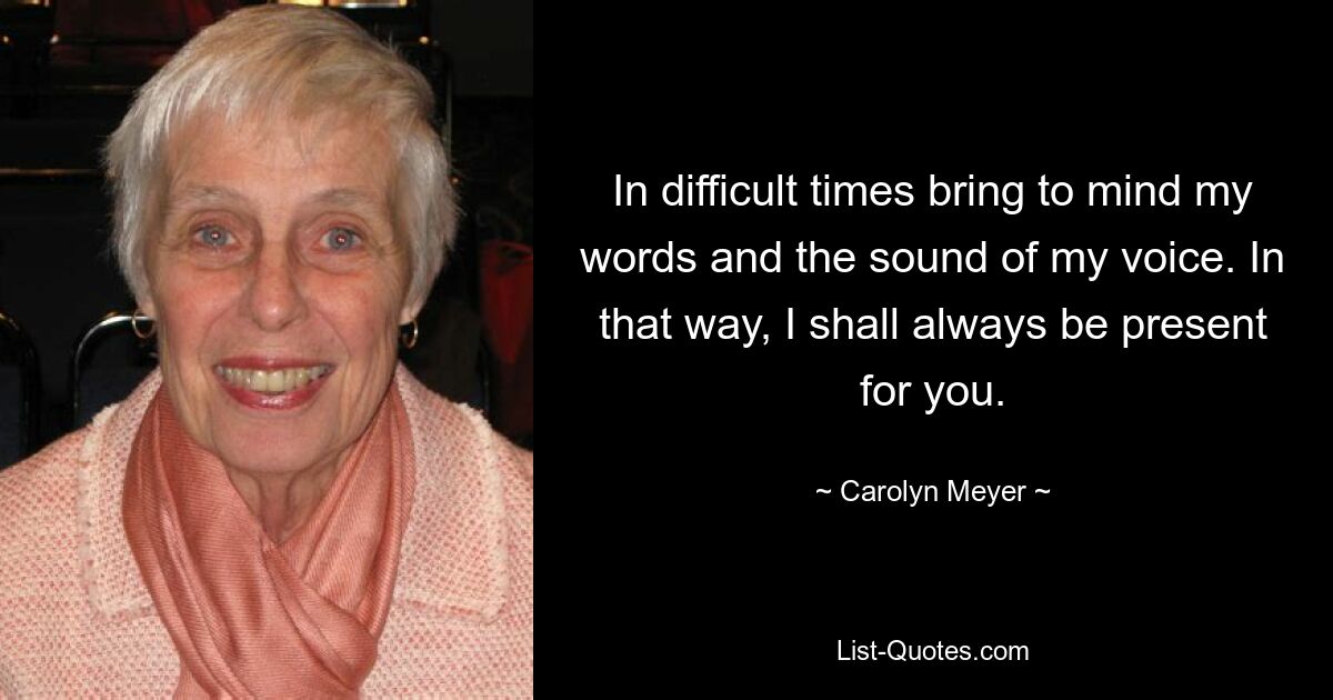 In difficult times bring to mind my words and the sound of my voice. In that way, I shall always be present for you. — © Carolyn Meyer