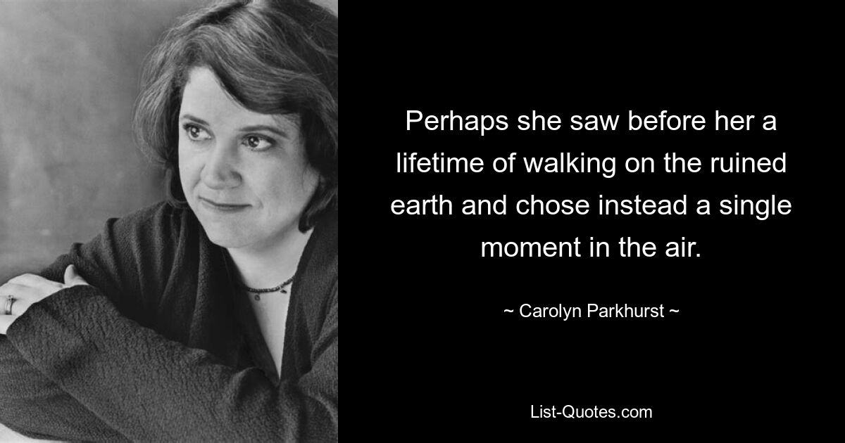 Perhaps she saw before her a lifetime of walking on the ruined earth and chose instead a single moment in the air. — © Carolyn Parkhurst