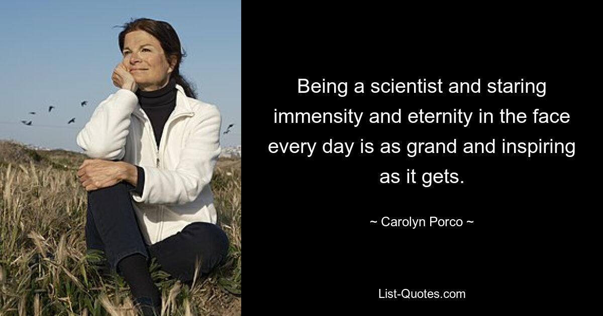 Being a scientist and staring immensity and eternity in the face every day is as grand and inspiring as it gets. — © Carolyn Porco