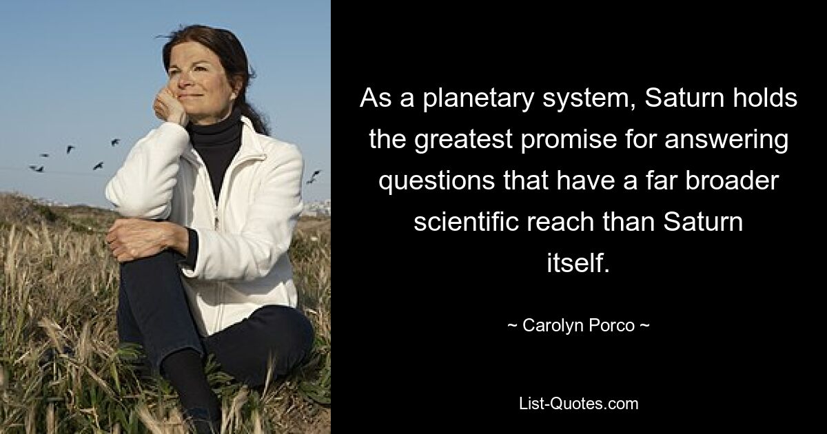 As a planetary system, Saturn holds the greatest promise for answering questions that have a far broader scientific reach than Saturn itself. — © Carolyn Porco