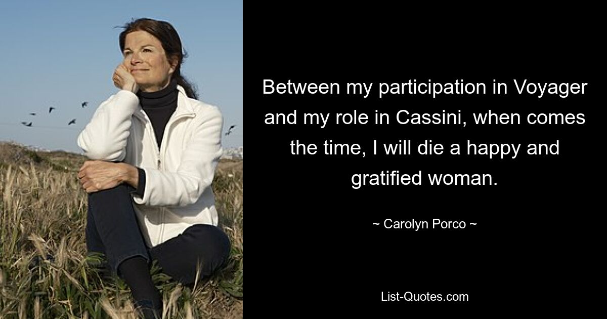 Between my participation in Voyager and my role in Cassini, when comes the time, I will die a happy and gratified woman. — © Carolyn Porco