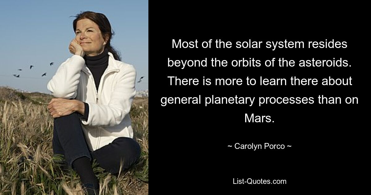 Most of the solar system resides beyond the orbits of the asteroids. There is more to learn there about general planetary processes than on Mars. — © Carolyn Porco