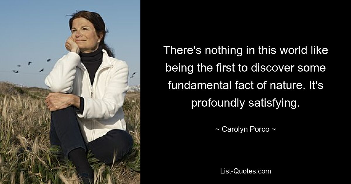 There's nothing in this world like being the first to discover some fundamental fact of nature. It's profoundly satisfying. — © Carolyn Porco