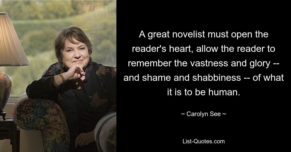 A great novelist must open the reader's heart, allow the reader to remember the vastness and glory -- and shame and shabbiness -- of what it is to be human. — © Carolyn See