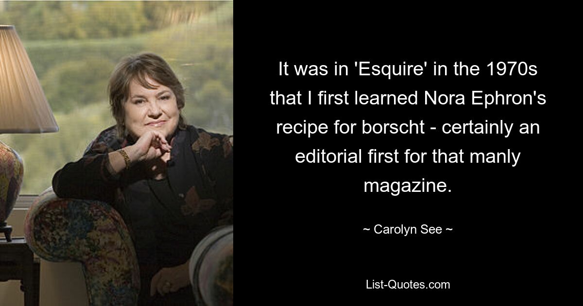 It was in 'Esquire' in the 1970s that I first learned Nora Ephron's recipe for borscht - certainly an editorial first for that manly magazine. — © Carolyn See