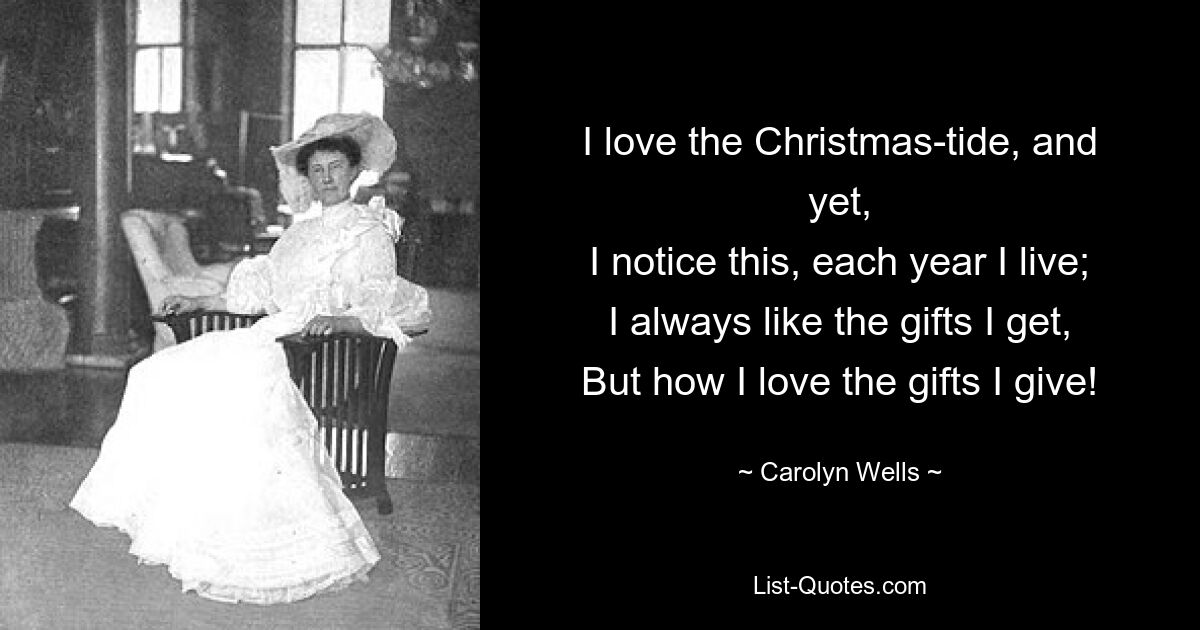 I love the Christmas-tide, and yet,
I notice this, each year I live;
I always like the gifts I get,
But how I love the gifts I give! — © Carolyn Wells