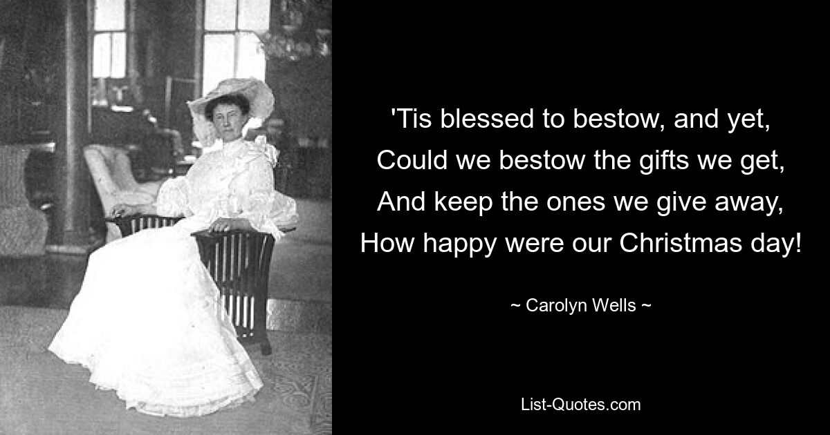 'Tis blessed to bestow, and yet,
Could we bestow the gifts we get,
And keep the ones we give away,
How happy were our Christmas day! — © Carolyn Wells