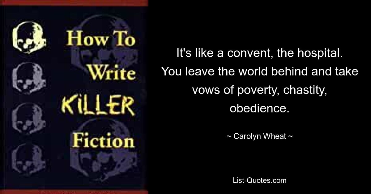 It's like a convent, the hospital. You leave the world behind and take vows of poverty, chastity, obedience. — © Carolyn Wheat