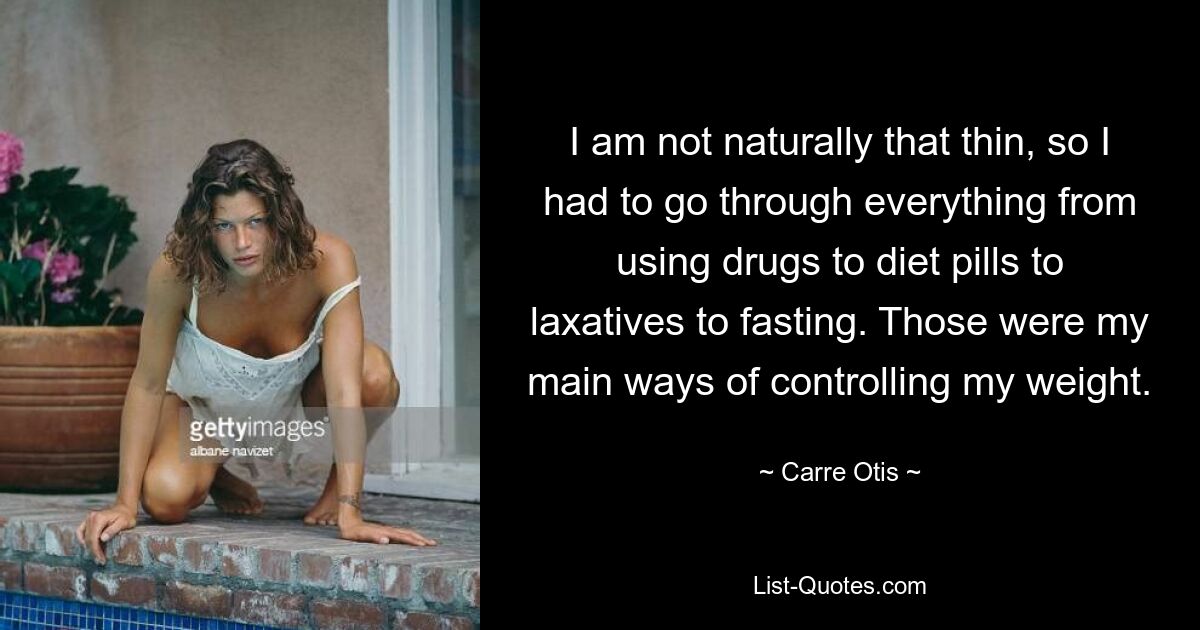 I am not naturally that thin, so I had to go through everything from using drugs to diet pills to laxatives to fasting. Those were my main ways of controlling my weight. — © Carre Otis