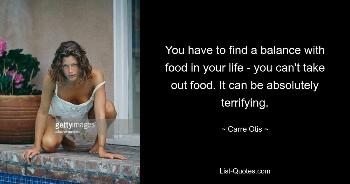 You have to find a balance with food in your life - you can't take out food. It can be absolutely terrifying. — © Carre Otis