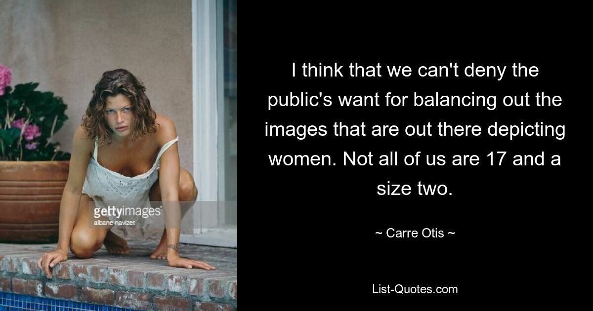 I think that we can't deny the public's want for balancing out the images that are out there depicting women. Not all of us are 17 and a size two. — © Carre Otis