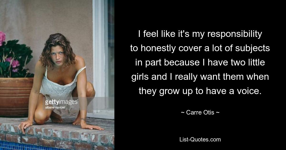 I feel like it's my responsibility to honestly cover a lot of subjects in part because I have two little girls and I really want them when they grow up to have a voice. — © Carre Otis