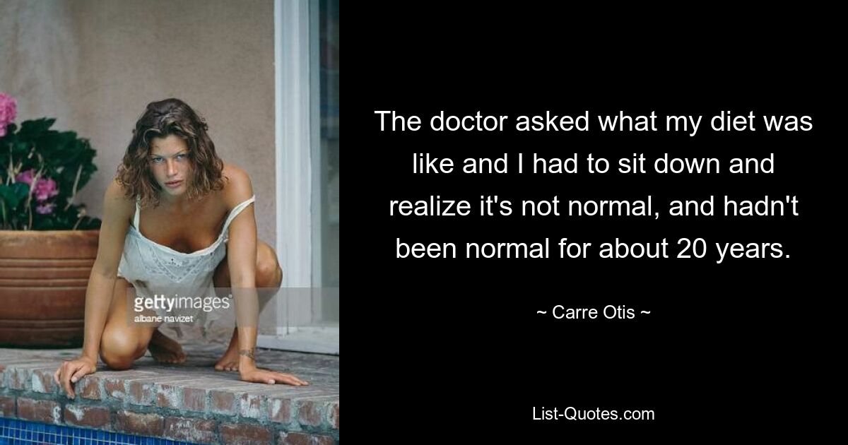 The doctor asked what my diet was like and I had to sit down and realize it's not normal, and hadn't been normal for about 20 years. — © Carre Otis