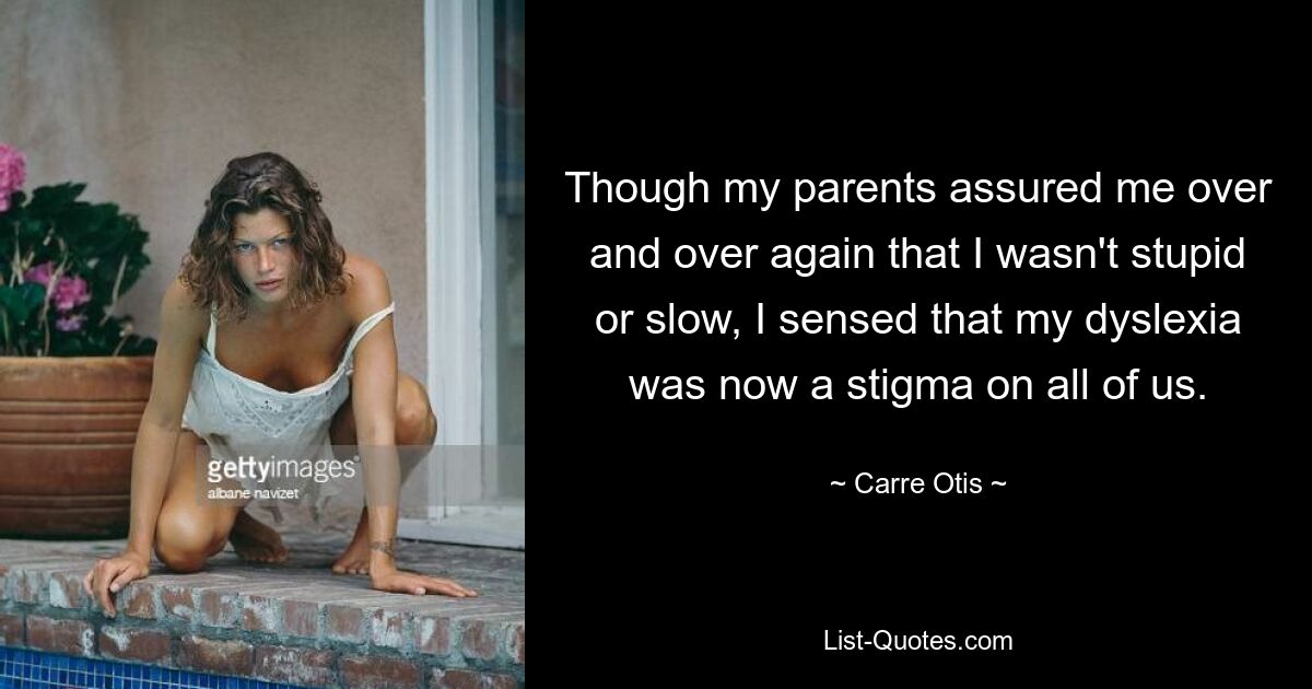 Though my parents assured me over and over again that I wasn't stupid or slow, I sensed that my dyslexia was now a stigma on all of us. — © Carre Otis