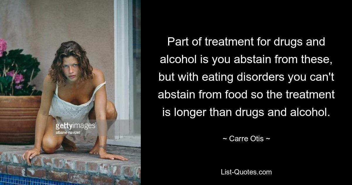 Part of treatment for drugs and alcohol is you abstain from these, but with eating disorders you can't abstain from food so the treatment is longer than drugs and alcohol. — © Carre Otis