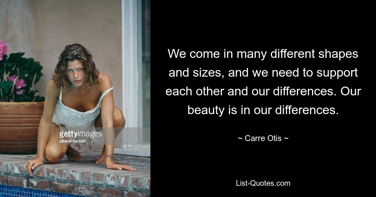 We come in many different shapes and sizes, and we need to support each other and our differences. Our beauty is in our differences. — © Carre Otis