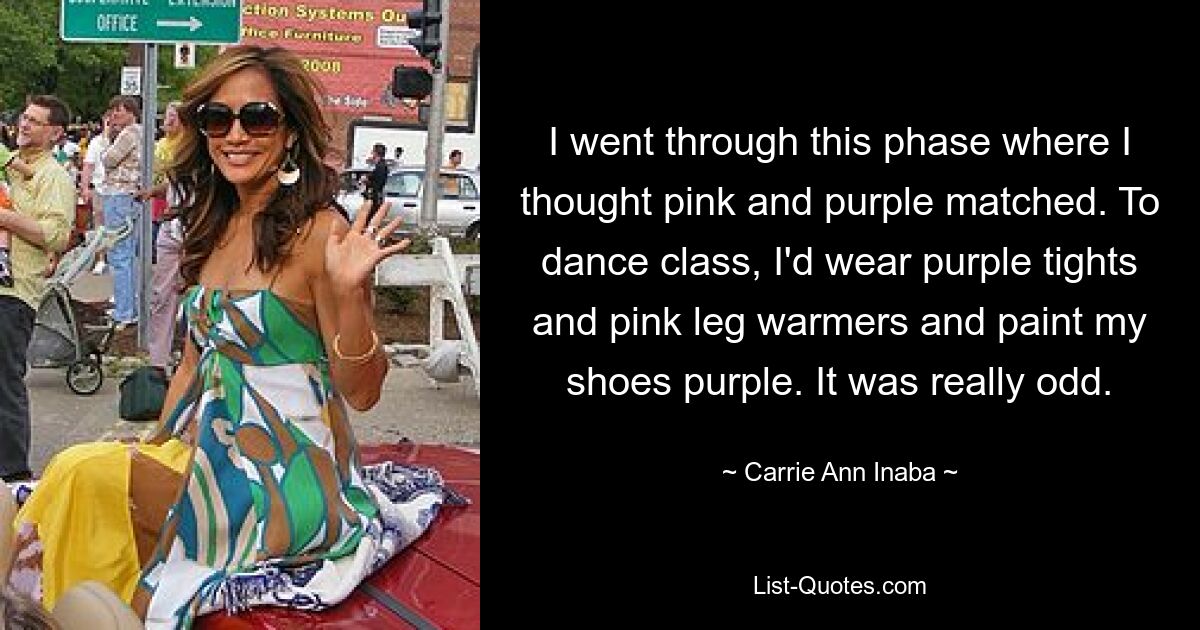 I went through this phase where I thought pink and purple matched. To dance class, I'd wear purple tights and pink leg warmers and paint my shoes purple. It was really odd. — © Carrie Ann Inaba