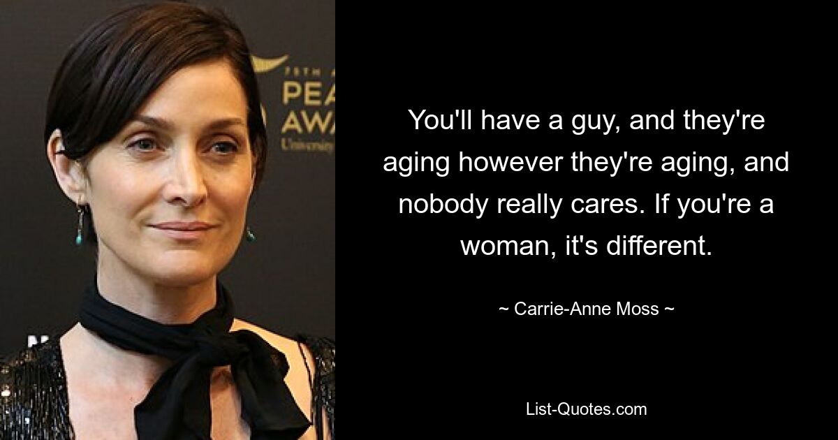 You'll have a guy, and they're aging however they're aging, and nobody really cares. If you're a woman, it's different. — © Carrie-Anne Moss