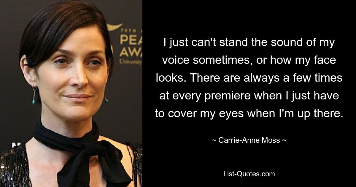 I just can't stand the sound of my voice sometimes, or how my face looks. There are always a few times at every premiere when I just have to cover my eyes when I'm up there. — © Carrie-Anne Moss