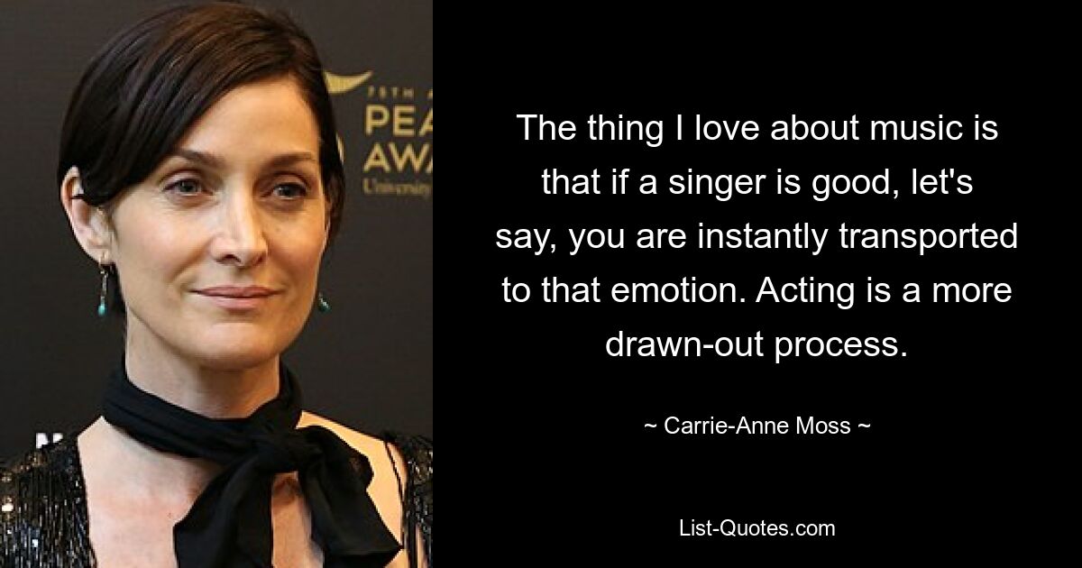 The thing I love about music is that if a singer is good, let's say, you are instantly transported to that emotion. Acting is a more drawn-out process. — © Carrie-Anne Moss