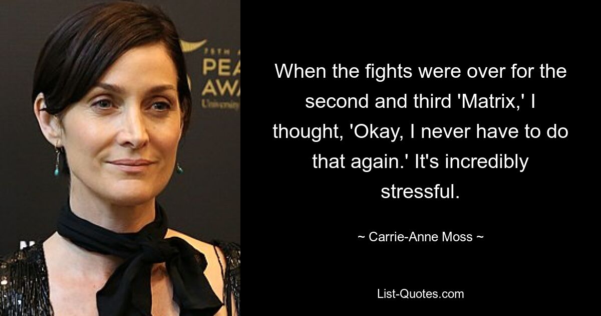 When the fights were over for the second and third 'Matrix,' I thought, 'Okay, I never have to do that again.' It's incredibly stressful. — © Carrie-Anne Moss