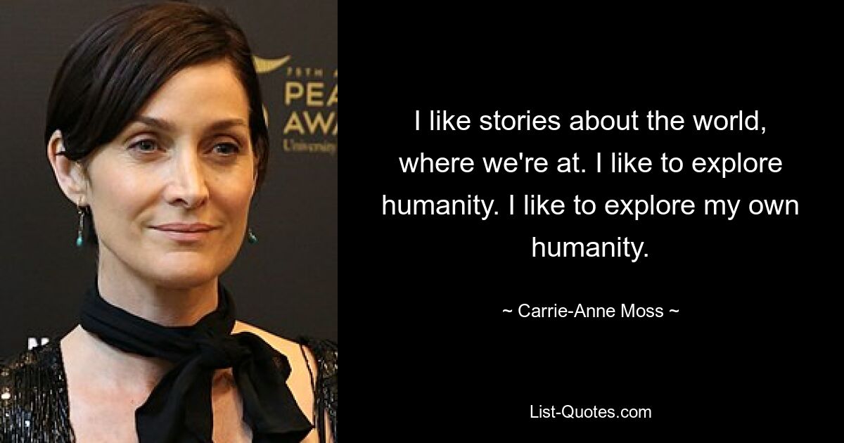 I like stories about the world, where we're at. I like to explore humanity. I like to explore my own humanity. — © Carrie-Anne Moss